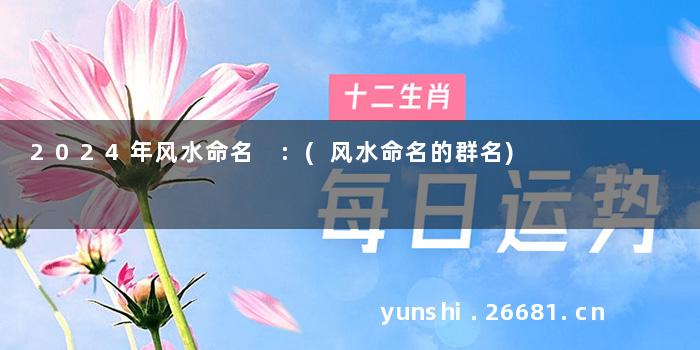 2024年风水命名 :(风水命名的群名)